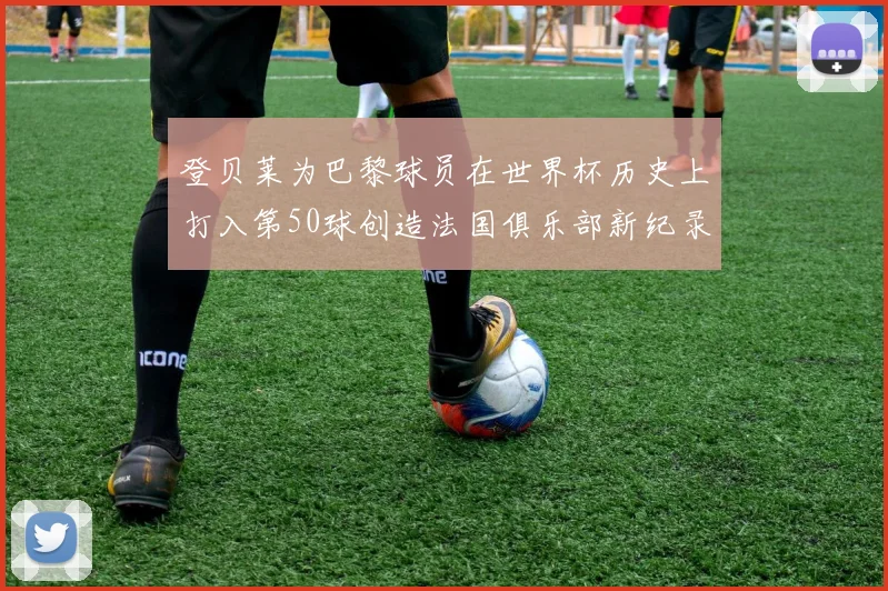 登贝莱为巴黎球员在世界杯历史上打入第50球创造法国俱乐部新纪录