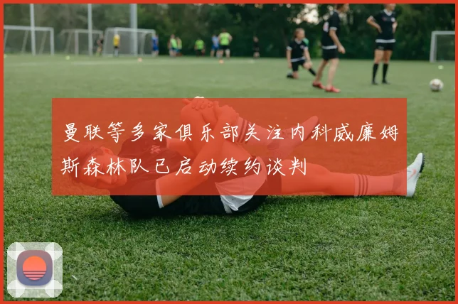 曼联等多家俱乐部关注内科威廉姆斯森林队已启动续约谈判