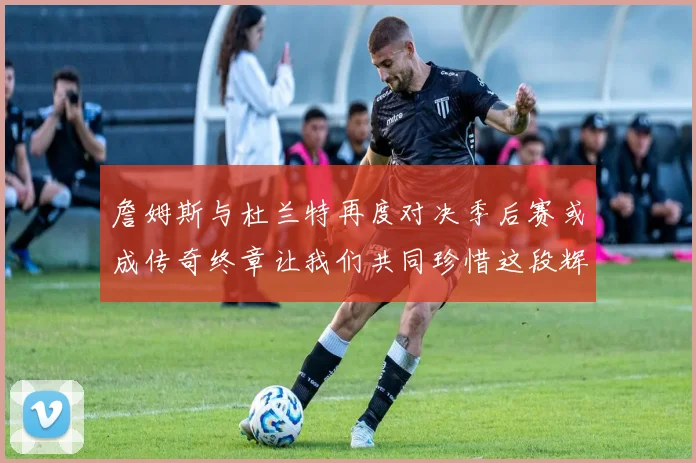 詹姆斯与杜兰特再度对决季后赛或成传奇终章让我们共同珍惜这段辉煌时光