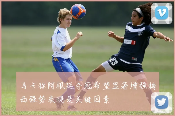 马卡称阿根廷夺冠希望显著增强梅西强势表现是关键因素