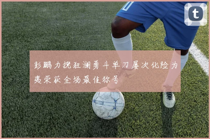 彭鹏力挽狂澜勇斗单刀屡次化险为夷荣获全场最佳称号