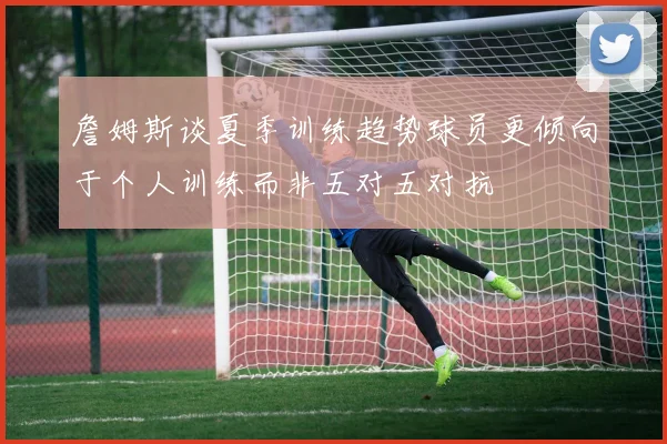 詹姆斯谈夏季训练趋势球员更倾向于个人训练而非五对五对抗