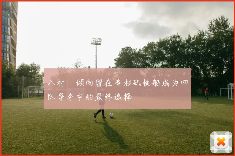 八村塁倾向留在洛杉矶快船成为四队争夺中的最终选择