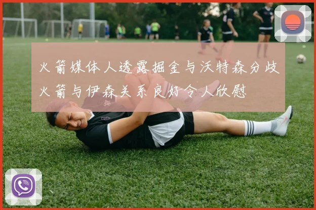 火箭媒体人透露掘金与沃特森分歧火箭与伊森关系良好令人欣慰
