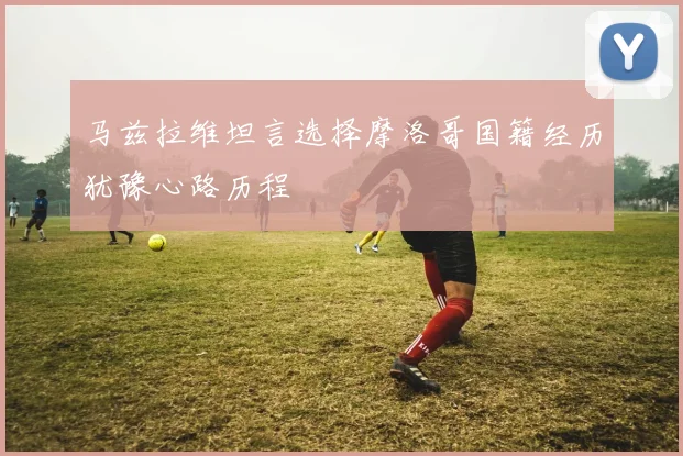 马兹拉维坦言选择摩洛哥国籍经历犹豫心路历程