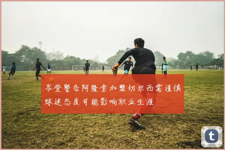 岑登警告阿隆索加盟切尔西需谨慎球迷态度可能影响职业生涯
