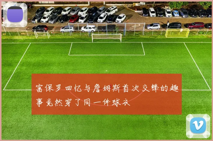 富保罗回忆与詹姆斯首次交锋的趣事竟然穿了同一件球衣