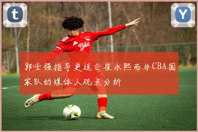 郭士强指导更适合崔永熙而非CBA国家队的媒体人观点分析
