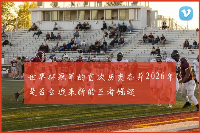 世界杯冠军的首次历史各异2026年是否会迎来新的王者崛起
