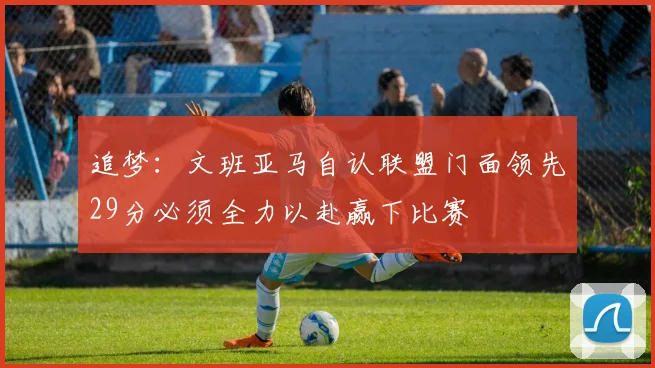 追梦：文班亚马自认联盟门面领先29分必须全力以赴赢下比赛