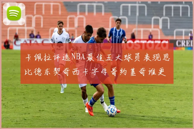 卡佩拉评选NBA最佳五大球员表现恩比德东契奇西卡字母哥约基奇谁更出色