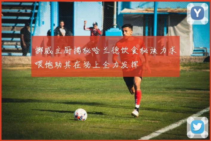 挪威主厨揭秘哈兰德饮食秘诀力求喂饱助其在场上全力发挥