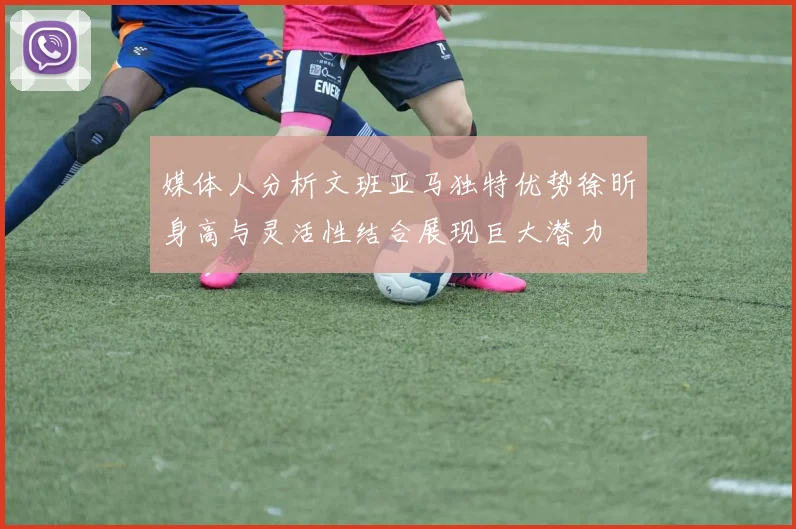 媒体人分析文班亚马独特优势徐昕身高与灵活性结合展现巨大潜力