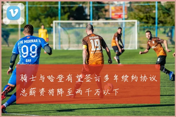 骑士与哈登有望签订多年续约协议总薪资将降至两千万以下