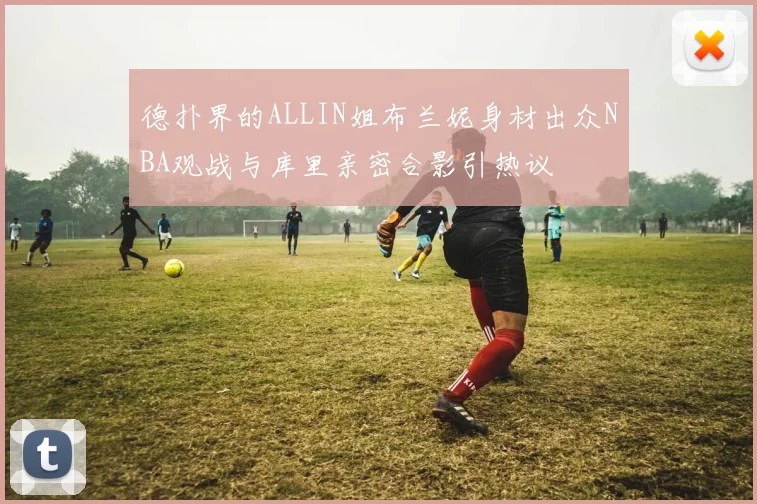德扑界的ALLIN姐布兰妮身材出众NBA观战与库里亲密合影引热议