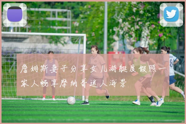 詹姆斯妻子分享女儿游艇度假照一家人畅享摩纳哥迷人海景