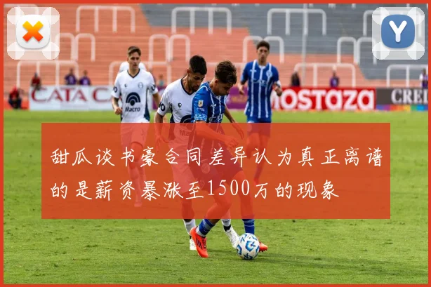 甜瓜谈书豪合同差异认为真正离谱的是薪资暴涨至1500万的现象