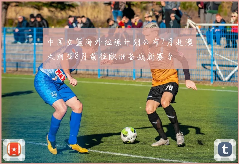 中国女篮海外拉练计划公布7月赴澳大利亚8月前往欧洲备战新赛季