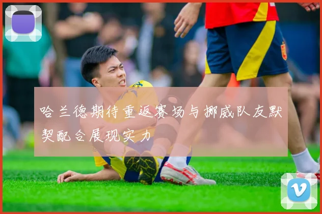 哈兰德期待重返赛场与挪威队友默契配合展现实力