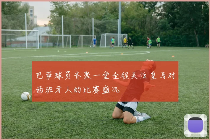 巴萨球员齐聚一堂全程关注皇马对西班牙人的比赛盛况