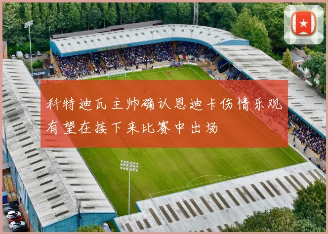 科特迪瓦主帅确认恩迪卡伤情乐观有望在接下来比赛中出场