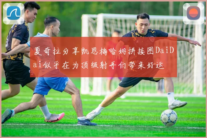 夏奇拉分享凯恩梅哈姆拼接图DaiDai似乎在为顶级射手们带来好运