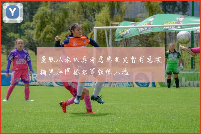 曼联从未认真考虑恩里克曾有意埃梅里和图赫尔等教练人选