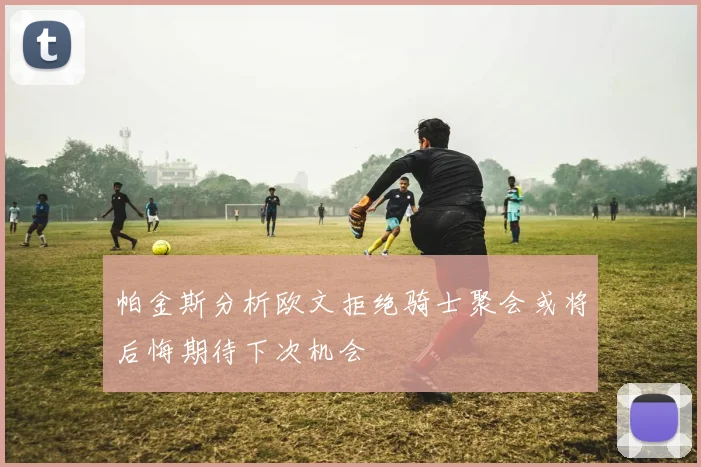 帕金斯分析欧文拒绝骑士聚会或将后悔期待下次机会