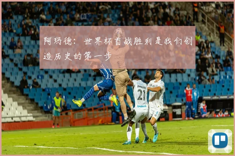 阿玛德：世界杯首战胜利是我们创造历史的第一步