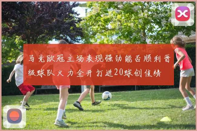 马竞欧冠主场表现强劲能否顺利晋级球队火力全开打进20球创佳绩