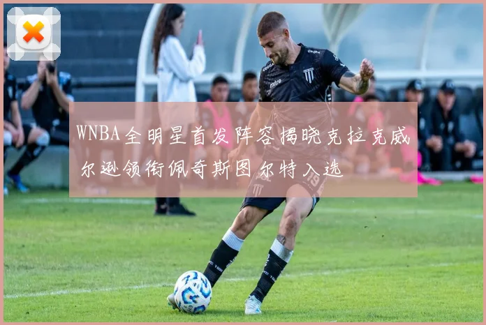 WNBA全明星首发阵容揭晓克拉克威尔逊领衔佩奇斯图尔特入选
