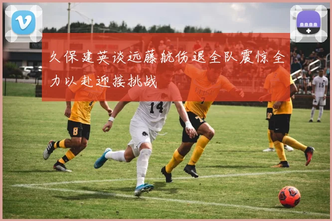 久保建英谈远藤航伤退全队震惊全力以赴迎接挑战