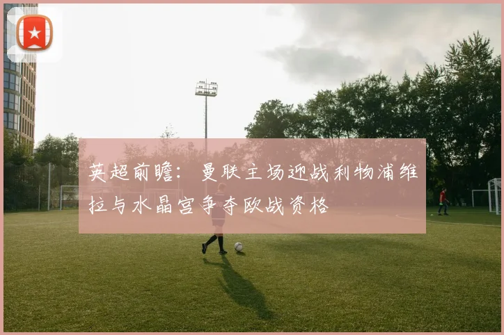 英超前瞻：曼联主场迎战利物浦维拉与水晶宫争夺欧战资格